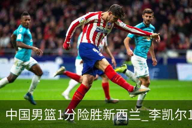 中国男篮1分险胜新西兰 李凯尔18分+致胜抢断